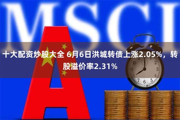 十大配资炒股大全 6月6日洪城转债上涨2.05%，转股溢价率2.31%