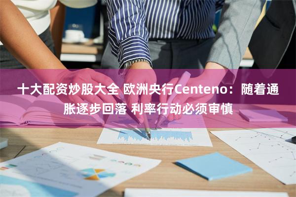 十大配资炒股大全 欧洲央行Centeno：随着通胀逐步回落 利率行动必须审慎