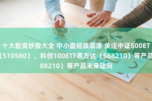 十大配资炒股大全 中小盘延续震荡 关注中证500ETF易方达（510580）、科创100ETF易方达（588210）等产品未来动向