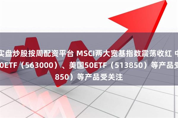 实盘炒股按周配资平台 MSCI两大宽基指数震荡收红 中国A50ETF（563000）、美国50ETF（513850）等产品受关注