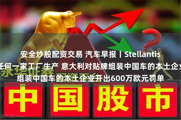 安全炒股配资交易 汽车早报丨Stellantis称零跑可在集团旗下任何一家工厂生产 意大利对贴牌组装中国车的本土企业开出600万欧元罚单