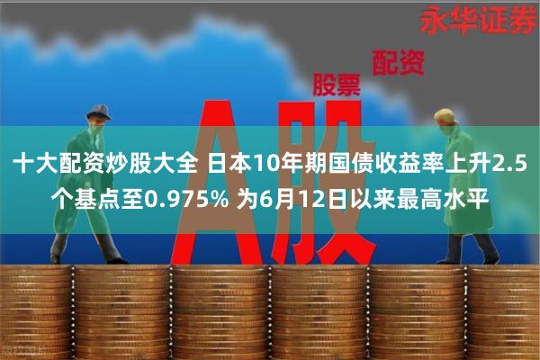 十大配资炒股大全 日本10年期国债收益率上升2.5个基点至0.975% 为6月12日以来最高水平