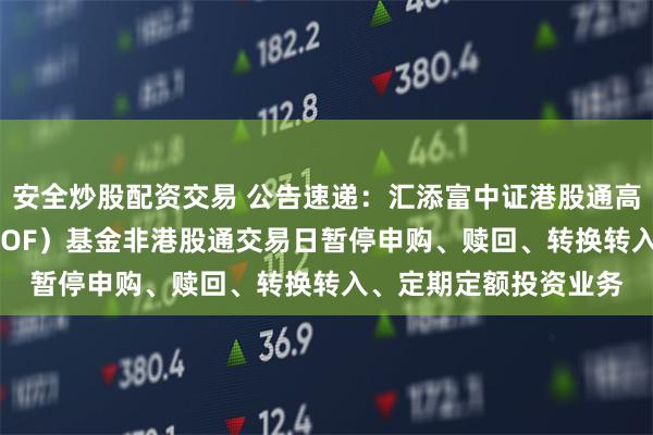 安全炒股配资交易 公告速递：汇添富中证港股通高股息投资ETF联接（LOF）基金非港股通交易日暂停申购、赎回、转换转入、定期定额投资业务