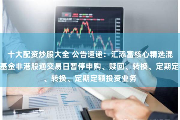 十大配资炒股大全 公告速递：汇添富核心精选混合（LOF）基金非港股通交易日暂停申购、赎回、转换、定期定额投资业务