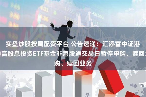 实盘炒股按周配资平台 公告速递：汇添富中证港股通高股息投资ETF基金非港股通交易日暂停申购、赎回业务