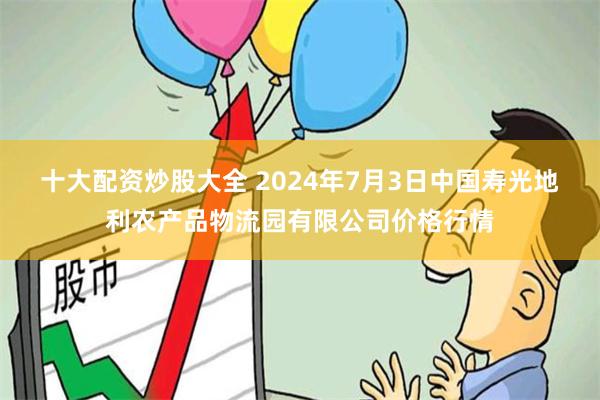 十大配资炒股大全 2024年7月3日中国寿光地利农产品物流园有限公司价格行情