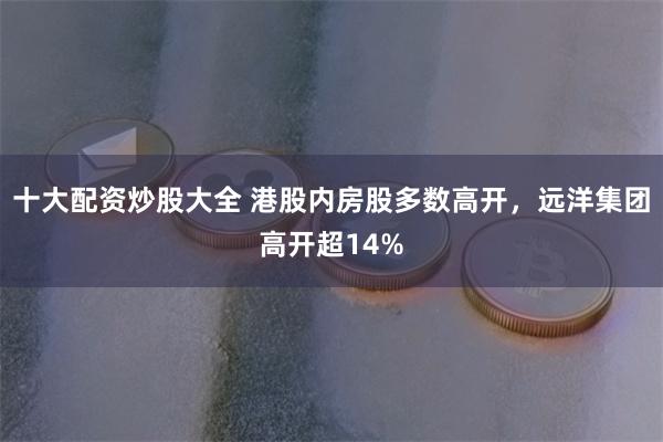 十大配资炒股大全 港股内房股多数高开，远洋集团高开超14%