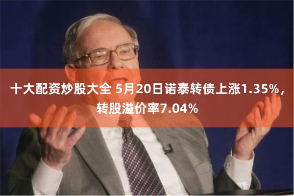 十大配资炒股大全 5月20日诺泰转债上涨1.35%，转股溢价率7.04%