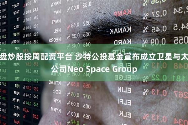 实盘炒股按周配资平台 沙特公投基金宣布成立卫星与太空公司Neo Space Group