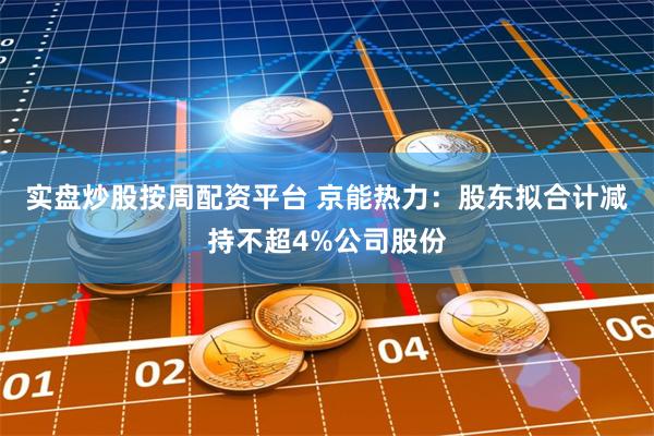 实盘炒股按周配资平台 京能热力：股东拟合计减持不超4%公司股份