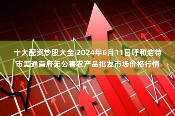 十大配资炒股大全 2024年6月11日呼和浩特市美通首府无公害农产品批发市场价格行情