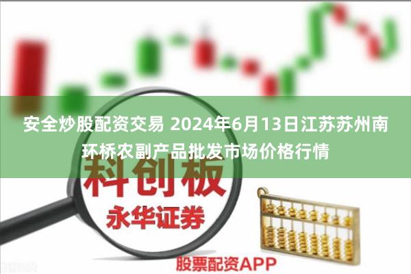 安全炒股配资交易 2024年6月13日江苏苏州南环桥农副产品批发市场价格行情