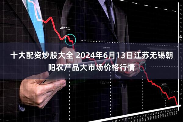 十大配资炒股大全 2024年6月13日江苏无锡朝阳农产品大市场价格行情