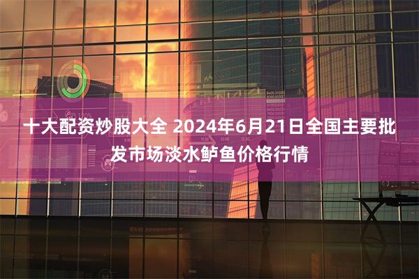 十大配资炒股大全 2024年6月21日全国主要批发市场淡水鲈鱼价格行情