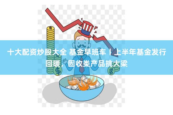 十大配资炒股大全 基金早班车丨上半年基金发行回暖，固收类产品挑大梁