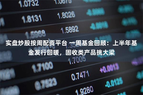 实盘炒股按周配资平台 一周基金回顾：上半年基金发行回暖，固收类产品挑大梁