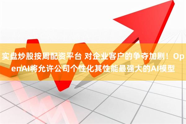 实盘炒股按周配资平台 对企业客户的争夺加剧！OpenAI将允许公司个性化其性能最强大的AI模型