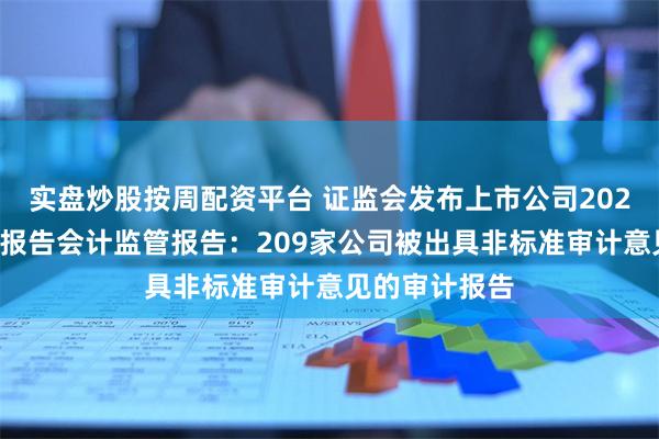 实盘炒股按周配资平台 证监会发布上市公司2023年年度财务报告会计监管报告：209家公司被出具非标准审计意见的审计报告