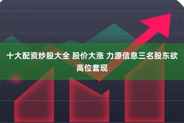 十大配资炒股大全 股价大涨 力源信息三名股东欲高位套现