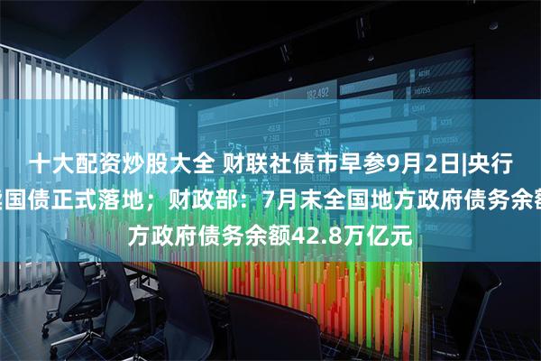 十大配资炒股大全 财联社债市早参9月2日|央行公开市场买卖国债正式落地；财政部：7月末全国地方政府债务余额42.8万亿元