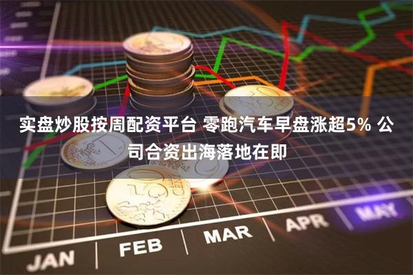 实盘炒股按周配资平台 零跑汽车早盘涨超5% 公司合资出海落地在即