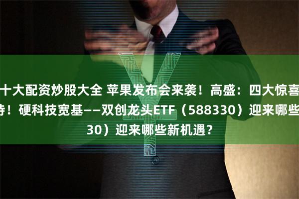 十大配资炒股大全 苹果发布会来袭！高盛：四大惊喜值得期待！硬科技宽基——双创龙头ETF（588330）迎来哪些新机遇？