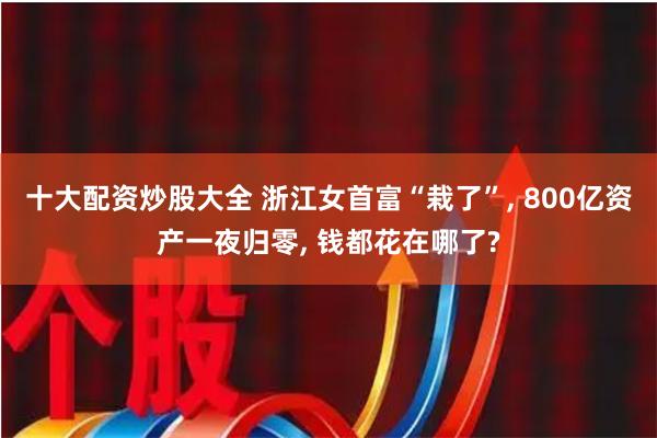 十大配资炒股大全 浙江女首富“栽了”, 800亿资产一夜归零, 钱都花在哪了?