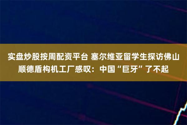 实盘炒股按周配资平台 塞尔维亚留学生探访佛山顺德盾构机工厂感叹：中国“巨牙”了不起