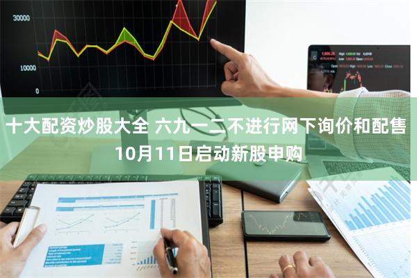 十大配资炒股大全 六九一二不进行网下询价和配售 10月11日启动新股申购