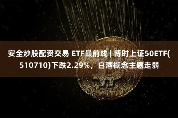 安全炒股配资交易 ETF最前线 | 博时上证50ETF(510710)下跌2.29%，白酒概念主题走弱