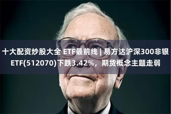 十大配资炒股大全 ETF最前线 | 易方达沪深300非银ETF(512070)下跌3.42%，期货概念主题走弱