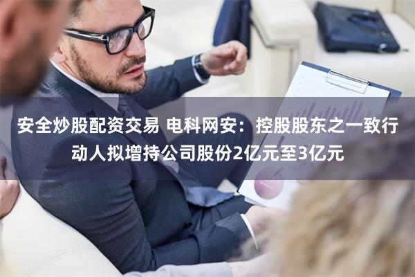 安全炒股配资交易 电科网安：控股股东之一致行动人拟增持公司股份2亿元至3亿元