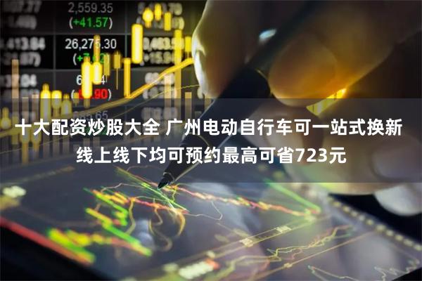 十大配资炒股大全 广州电动自行车可一站式换新 线上线下均可预约最高可省723元