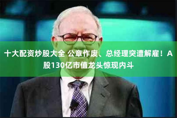 十大配资炒股大全 公章作废、总经理突遭解雇！A股130亿市值龙头惊现内斗