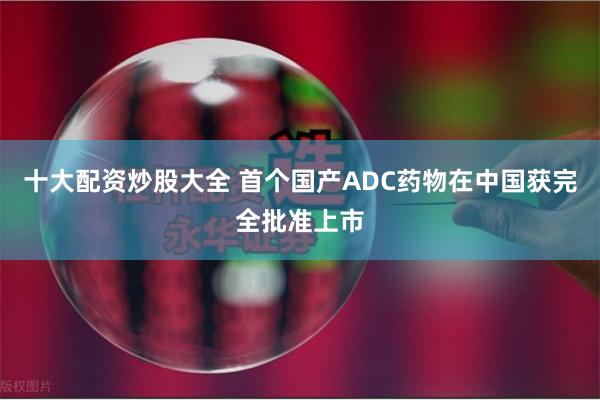 十大配资炒股大全 首个国产ADC药物在中国获完全批准上市