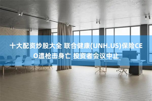 十大配资炒股大全 联合健康(UNH.US)保险CEO遭枪击身亡 投资者会议中止