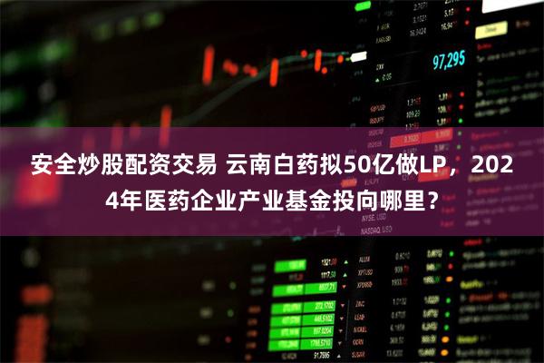 安全炒股配资交易 云南白药拟50亿做LP，2024年医药企业产业基金投向哪里？