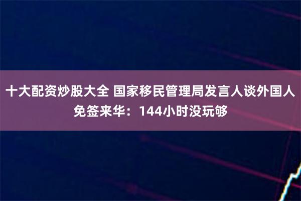 十大配资炒股大全 国家移民管理局发言人谈外国人免签来华：144小时没玩够