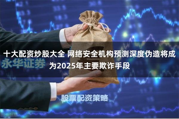 十大配资炒股大全 网络安全机构预测深度伪造将成为2025年主要欺诈手段