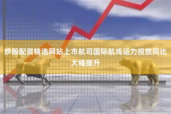 炒股配资精选网站上市航司国际航线运力投放同比大幅提升