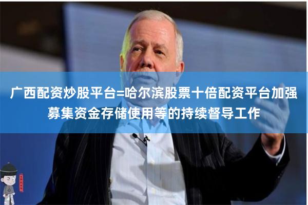 广西配资炒股平台=哈尔滨股票十倍配资平台加强募集资金存储使用等的持续督导工作