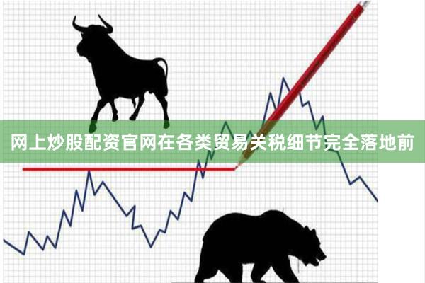 网上炒股配资官网在各类贸易关税细节完全落地前