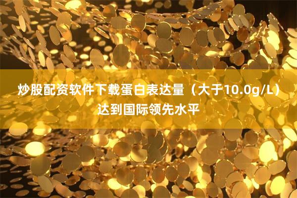 炒股配资软件下载蛋白表达量（大于10.0g/L）达到国际领先水平