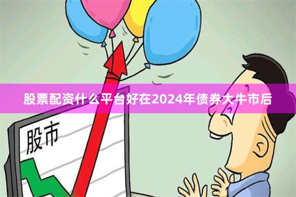 股票配资什么平台好在2024年债券大牛市后