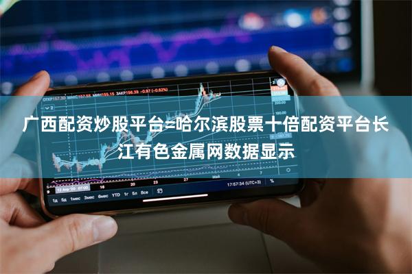 广西配资炒股平台=哈尔滨股票十倍配资平台　　长江有色金属网数据显示
