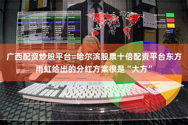 广西配资炒股平台=哈尔滨股票十倍配资平台东方雨虹给出的分红方案很是“大方”