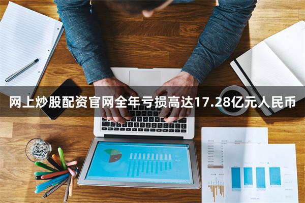 网上炒股配资官网全年亏损高达17.28亿元人民币