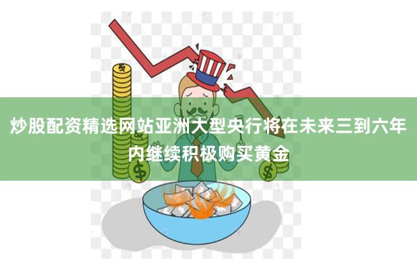 炒股配资精选网站亚洲大型央行将在未来三到六年内继续积极购买黄金
