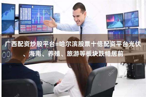 广西配资炒股平台=哈尔滨股票十倍配资平台光伏、海南、养殖、旅游等板块跌幅居前