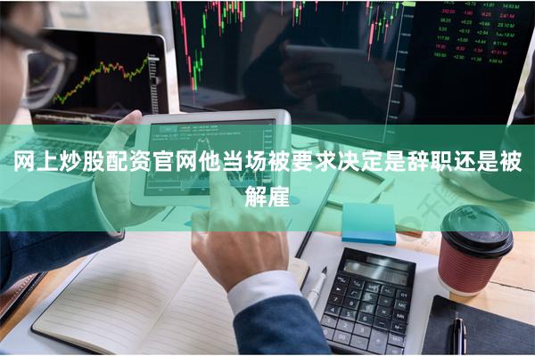 网上炒股配资官网他当场被要求决定是辞职还是被解雇